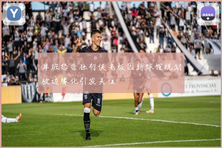 库班怒告独行侠老板因新球馆规划被边缘化引发关注